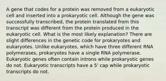 A gene that codes for a protein was removed from a eukaryotic cell and inserted into a prokaryotic cell. Although the gene was successfully transcribed, the protein translated from this transcript was different from the protein produced in the eukaryotic cell. What is the most likely explanation? There are slight differences in the genetic code for prokaryotes and eukaryotes. Unlike eukaryotes, which have three different RNA polymerases, prokaryotes have a single RNA polymerase. Eukaryotic genes often contain introns while prokaryotic genes do not. Eukaryotic transcripts have a 5' cap while prokaryotic transcripts do not.