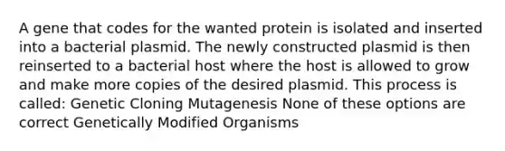 A gene that codes for the wanted protein is isolated and inserted into a bacterial plasmid. The newly constructed plasmid is then reinserted to a bacterial host where the host is allowed to grow and make more copies of the desired plasmid. This process is called: Genetic Cloning Mutagenesis None of these options are correct Genetically Modified Organisms