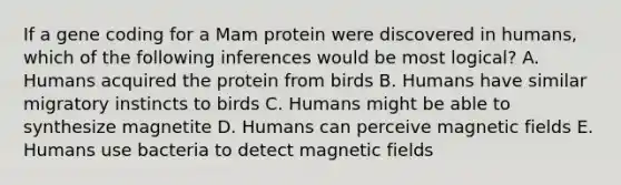 If a gene coding for a Mam protein were discovered in humans, which of the following inferences would be most logical? A. Humans acquired the protein from birds B. Humans have similar migratory instincts to birds C. Humans might be able to synthesize magnetite D. Humans can perceive magnetic fields E. Humans use bacteria to detect magnetic fields