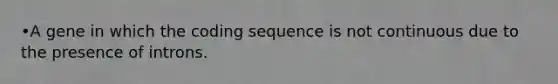 •A gene in which the coding sequence is not continuous due to the presence of introns.