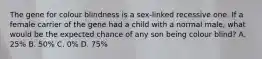 The gene for colour blindness is a sex-linked recessive one. If a female carrier of the gene had a child with a normal male, what would be the expected chance of any son being colour blind? A. 25% B. 50% C. 0% D. 75%