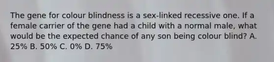 The gene for colour blindness is a sex-linked recessive one. If a female carrier of the gene had a child with a normal male, what would be the expected chance of any son being colour blind? A. 25% B. 50% C. 0% D. 75%