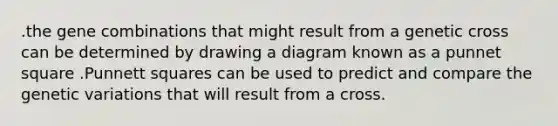 .the gene combinations that might result from a genetic cross can be determined by drawing a diagram known as a punnet square .Punnett squares can be used to predict and compare the genetic variations that will result from a cross.