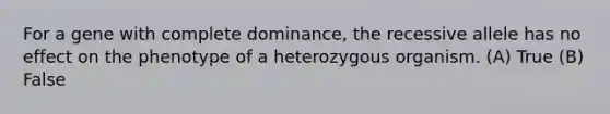 For a gene with complete dominance, the recessive allele has no effect on the phenotype of a heterozygous organism. (A) True (B) False