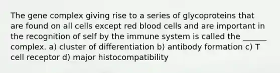 The gene complex giving rise to a series of glycoproteins that are found on all cells except red blood cells and are important in the recognition of self by the immune system is called the ______ complex. a) cluster of differentiation b) antibody formation c) T cell receptor d) major histocompatibility