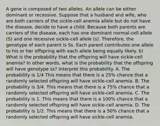 A gene is composed of two alleles. An allele can be either dominant or recessive. Suppose that a husband and​ wife, who are both carriers of the​ sickle-cell anemia allele but do not have the​ disease, decide to have a child. Because both parents are carriers of the​ disease, each has one dominant​ normal-cell allele​ (S) and one recessive​ sickle-cell allele​ (s). Therefore, the genotype of each parent is Ss. Each parent contributes one allele to his or her offspring with each allele being equally likely. b) What is the probability that the offspring will have​ sickle-cell anemia? In other​ words, what is the probability that the offspring will have genotype​ ss? Interpret this probability. A. The probability is 1/4 This means that there is a​ 25% chance that a randomly selected offspring will have​ sickle-cell anemia. B. The probability is 3/4. This means that there is a​ 75% chance that a randomly selected offspring will have​ sickle-cell anemia. C. The probability is 1. This means that there is a​ 100% chance that a randomly selected offspring will have​ sickle-cell anemia. D. The probability is 1/2. This means that there is a​ 50% chance that a randomly selected offspring will have​ sickle-cell anemia.