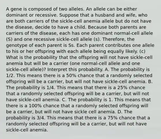 A gene is composed of two alleles. An allele can be either dominant or recessive. Suppose that a husband and​ wife, who are both carriers of the​ sickle-cell anemia allele but do not have the​ disease, decide to have a child. Because both parents are carriers of the​ disease, each has one dominant​ normal-cell allele​ (S) and one recessive​ sickle-cell allele​ (s). Therefore, the genotype of each parent is Ss. Each parent contributes one allele to his or her offspring with each allele being equally likely. ​(c) What is the probability that the offspring will not have​ sickle-cell anemia but will be a carrier​ (one normal-cell allele and one​ sickle-cell allele)? Interpret this probability. A. The probability is 1/2. This means there is a​ 50% chance that a randomly selected offspring will be a​ carrier, but will not have​ sickle-cell anemia. B. The probability is 1/4. This means that there is a​ 25% chance that a randomly selected offspring will be a​ carrier, but will not have​ sickle-cell anemia. C. The probability is 1. This means that there is a​ 100% chance that a randomly selected offspring will be a​ carrier, but will not have sickle cell anemia. D. The probability is 3/4. This means that there is a​ 75% chance that a randomly selected offspring will be a​ carrier, but will not have​ sickle-cell anemia.