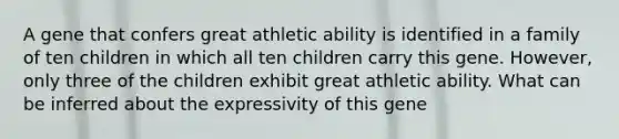 A gene that confers great athletic ability is identified in a family of ten children in which all ten children carry this gene. However, only three of the children exhibit great athletic ability. What can be inferred about the expressivity of this gene