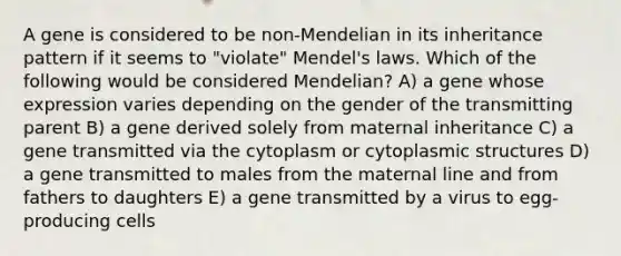 A gene is considered to be non-Mendelian in its inheritance pattern if it seems to "violate" Mendel's laws. Which of the following would be considered Mendelian? A) a gene whose expression varies depending on the gender of the transmitting parent B) a gene derived solely from maternal inheritance C) a gene transmitted via the cytoplasm or cytoplasmic structures D) a gene transmitted to males from the maternal line and from fathers to daughters E) a gene transmitted by a virus to egg-producing cells