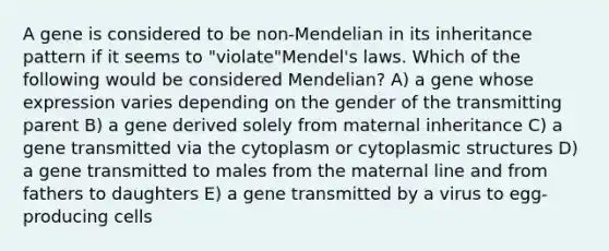 A gene is considered to be non-Mendelian in its inheritance pattern if it seems to "violate"Mendel's laws. Which of the following would be considered Mendelian? A) a gene whose expression varies depending on the gender of the transmitting parent B) a gene derived solely from maternal inheritance C) a gene transmitted via the cytoplasm or cytoplasmic structures D) a gene transmitted to males from the maternal line and from fathers to daughters E) a gene transmitted by a virus to egg-producing cells