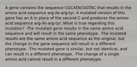 A gene contains the sequence CGCATACGGTAC that results in the amino acid sequence arg-ile-arg-tyr. A mutated version of this gene has an A in place of the second C and produces the amino acid sequence arg-ile-arg-tyr. What is true regarding this mutation? -The mutated gene results in the same amino acid sequence and will result in the same phenotype. -The mutated results are the same amino acid sequence as the original, but the change in the gene sequence will result in a different phenotype. -The mutated gene is similar, but not identical, and can result in a different phenotype. -The change of a single amino acid cannot result in a different phenotype.