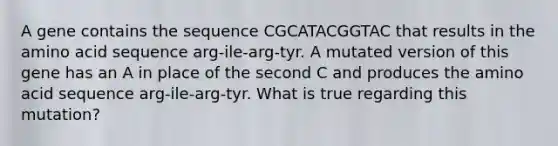 A gene contains the sequence CGCATACGGTAC that results in the amino acid sequence arg-ile-arg-tyr. A mutated version of this gene has an A in place of the second C and produces the amino acid sequence arg-ile-arg-tyr. What is true regarding this mutation?