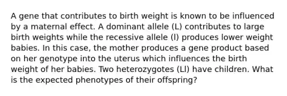 A gene that contributes to birth weight is known to be influenced by a maternal effect. A dominant allele (L) contributes to large birth weights while the recessive allele (l) produces lower weight babies. In this case, the mother produces a gene product based on her genotype into the uterus which influences the birth weight of her babies. Two heterozygotes (Ll) have children. What is the expected phenotypes of their offspring?