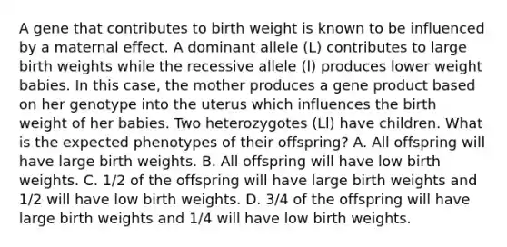 A gene that contributes to birth weight is known to be influenced by a maternal effect. A dominant allele (L) contributes to large birth weights while the recessive allele (l) produces lower weight babies. In this case, the mother produces a gene product based on her genotype into the uterus which influences the birth weight of her babies. Two heterozygotes (Ll) have children. What is the expected phenotypes of their offspring? A. All offspring will have large birth weights. B. All offspring will have low birth weights. C. 1/2 of the offspring will have large birth weights and 1/2 will have low birth weights. D. 3/4 of the offspring will have large birth weights and 1/4 will have low birth weights.