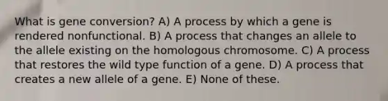 What is gene conversion? A) A process by which a gene is rendered nonfunctional. B) A process that changes an allele to the allele existing on the homologous chromosome. C) A process that restores the wild type function of a gene. D) A process that creates a new allele of a gene. E) None of these.