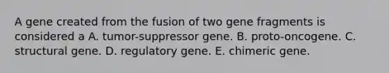 A gene created from the fusion of two gene fragments is considered a A. tumor-suppressor gene. B. proto-oncogene. C. structural gene. D. regulatory gene. E. chimeric gene.