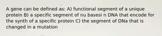 A gene can be defined as: A) functional segment of a unique protein B) a specific segment of nu basesi n DNA that encode for the synth of a specific protein C) the segment of DNa that is changed in a mutation