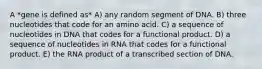 A *gene is defined as* A) any random segment of DNA. B) three nucleotides that code for an amino acid. C) a sequence of nucleotides in DNA that codes for a functional product. D) a sequence of nucleotides in RNA that codes for a functional product. E) the RNA product of a transcribed section of DNA.