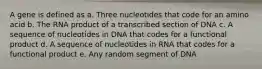 A gene is defined as a. Three nucleotides that code for an amino acid b. The RNA product of a transcribed section of DNA c. A sequence of nucleotides in DNA that codes for a functional product d. A sequence of nucleotides in RNA that codes for a functional product e. Any random segment of DNA