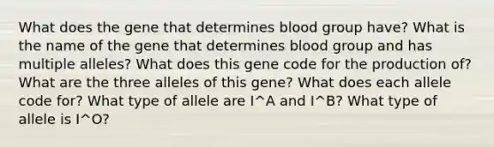 What does the gene that determines blood group have? What is the name of the gene that determines blood group and has multiple alleles? What does this gene code for the production of? What are the three alleles of this gene? What does each allele code for? What type of allele are I^A and I^B? What type of allele is I^O?