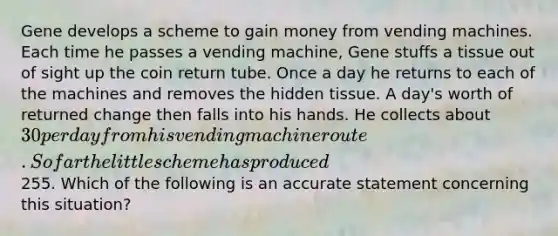 Gene develops a scheme to gain money from vending machines. Each time he passes a vending machine, Gene stuffs a tissue out of sight up the coin return tube. Once a day he returns to each of the machines and removes the hidden tissue. A day's worth of returned change then falls into his hands. He collects about 30 per day from his vending machine route. So far the little scheme has produced255. Which of the following is an accurate statement concerning this situation?