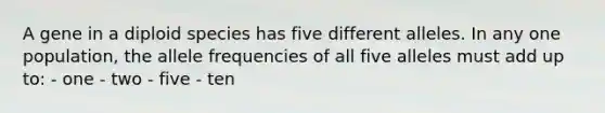 A gene in a diploid species has five different alleles. In any one population, the allele frequencies of all five alleles must add up to: - one - two - five - ten