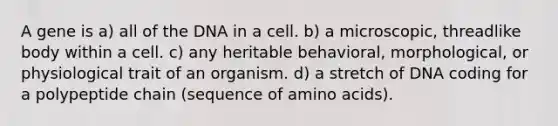 A gene is a) all of the DNA in a cell. b) a microscopic, threadlike body within a cell. c) any heritable behavioral, morphological, or physiological trait of an organism. d) a stretch of DNA coding for a polypeptide chain (sequence of amino acids).