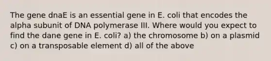 The gene dnaE is an essential gene in E. coli that encodes the alpha subunit of DNA polymerase III. Where would you expect to find the dane gene in E. coli? a) the chromosome b) on a plasmid c) on a transposable element d) all of the above