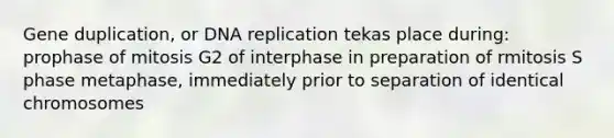 Gene duplication, or DNA replication tekas place during: prophase of mitosis G2 of interphase in preparation of rmitosis S phase metaphase, immediately prior to separation of identical chromosomes