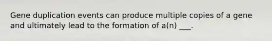 Gene duplication events can produce multiple copies of a gene and ultimately lead to the formation of a(n) ___.