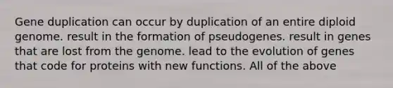 Gene duplication can occur by duplication of an entire diploid genome. result in the formation of pseudogenes. result in genes that are lost from the genome. lead to the evolution of genes that code for proteins with new functions. All of the above