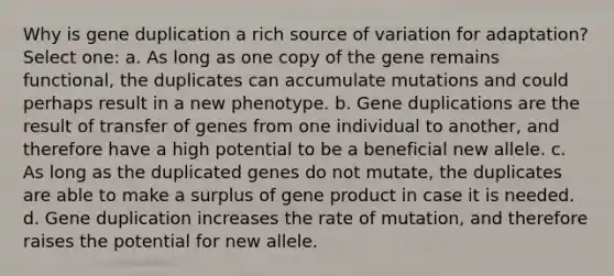 Why is gene duplication a rich source of variation for adaptation? Select one: a. As long as one copy of the gene remains functional, the duplicates can accumulate mutations and could perhaps result in a new phenotype. b. Gene duplications are the result of transfer of genes from one individual to another, and therefore have a high potential to be a beneficial new allele. c. As long as the duplicated genes do not mutate, the duplicates are able to make a surplus of gene product in case it is needed. d. Gene duplication increases the rate of mutation, and therefore raises the potential for new allele.