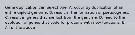 Gene duplication can Select one: A. occur by duplication of an entire diploid genome. B. result in the formation of pseudogenes. C. result in genes that are lost from the genome. D. lead to the evolution of genes that code for proteins with new functions. E. All of the above