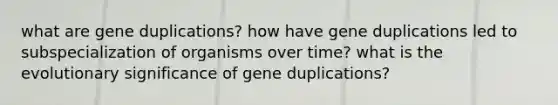 what are gene duplications? how have gene duplications led to subspecialization of organisms over time? what is the evolutionary significance of gene duplications?