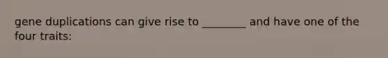 gene duplications can give rise to ________ and have one of the four traits: