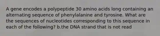 A gene encodes a polypeptide 30 amino acids long containing an alternating sequence of phenylalanine and tyrosine. What are the sequences of nucleotides corresponding to this sequence in each of the following? b.the DNA strand that is not read