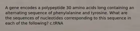 A gene encodes a polypeptide 30 amino acids long containing an alternating sequence of phenylalanine and tyrosine. What are the sequences of nucleotides corresponding to this sequence in each of the following? c.tRNA