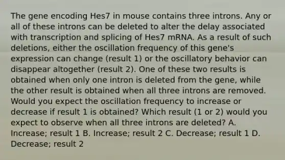 The gene encoding Hes7 in mouse contains three introns. Any or all of these introns can be deleted to alter the delay associated with transcription and splicing of Hes7 mRNA. As a result of such deletions, either the oscillation frequency of this gene's expression can change (result 1) or the oscillatory behavior can disappear altogether (result 2). One of these two results is obtained when only one intron is deleted from the gene, while the other result is obtained when all three introns are removed. Would you expect the oscillation frequency to increase or decrease if result 1 is obtained? Which result (1 or 2) would you expect to observe when all three introns are deleted? A. Increase; result 1 B. Increase; result 2 C. Decrease; result 1 D. Decrease; result 2