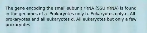 The gene encoding the small subunit rRNA (SSU rRNA) is found in the genomes of a. Prokaryotes only b. Eukaryotes only c. All prokaryotes and all eukaryotes d. All eukaryotes but only a few prokaryotes