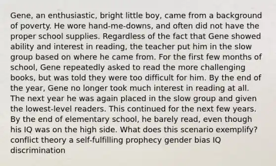 Gene, an enthusiastic, bright little boy, came from a background of poverty. He wore hand-me-downs, and often did not have the proper school supplies. Regardless of the fact that Gene showed ability and interest in reading, the teacher put him in the slow group based on where he came from. For the first few months of school, Gene repeatedly asked to read the more challenging books, but was told they were too difficult for him. By the end of the year, Gene no longer took much interest in reading at all. The next year he was again placed in the slow group and given the lowest-level readers. This continued for the next few years. By the end of elementary school, he barely read, even though his IQ was on the high side. What does this scenario exemplify? conflict theory a self-fulfilling prophecy gender bias IQ discrimination