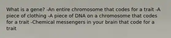 What is a gene? -An entire chromosome that codes for a trait -A piece of clothing -A piece of DNA on a chromosome that codes for a trait -Chemical messengers in your brain that code for a trait