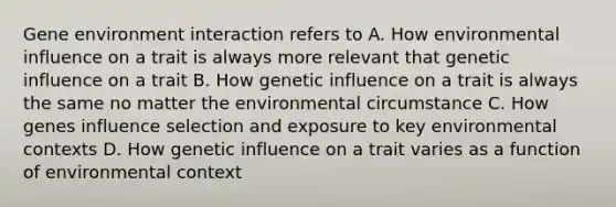 Gene environment interaction refers to A. How environmental influence on a trait is always more relevant that genetic influence on a trait B. How genetic influence on a trait is always the same no matter the environmental circumstance C. How genes influence selection and exposure to key environmental contexts D. How genetic influence on a trait varies as a function of environmental context