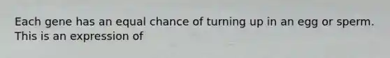 Each gene has an equal chance of turning up in an egg or sperm. This is an expression of