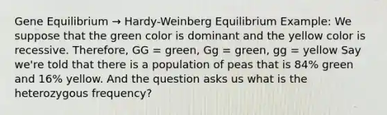 Gene Equilibrium → Hardy-Weinberg Equilibrium Example: We suppose that the green color is dominant and the yellow color is recessive. Therefore, GG = green, Gg = green, gg = yellow Say we're told that there is a population of peas that is 84% green and 16% yellow. And the question asks us what is the heterozygous frequency?