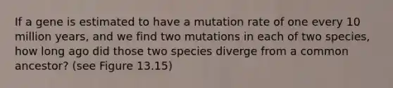 If a gene is estimated to have a mutation rate of one every 10 million years, and we find two mutations in each of two species, how long ago did those two species diverge from a common ancestor? (see Figure 13.15)