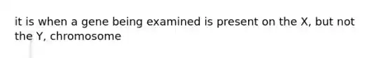 it is when a gene being examined is present on the X, but not the Y, chromosome