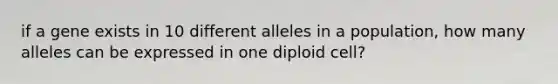 if a gene exists in 10 different alleles in a population, how many alleles can be expressed in one diploid cell?