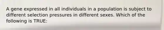 A gene expressed in all individuals in a population is subject to different selection pressures in different sexes. Which of the following is TRUE: