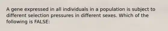 A gene expressed in all individuals in a population is subject to different selection pressures in different sexes. Which of the following is FALSE: