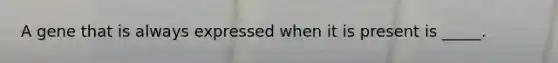 A gene that is always expressed when it is present is _____.